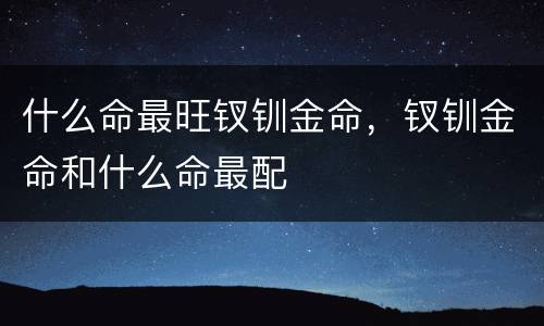 什么命最旺钗钏金命，钗钏金命和什么命最配