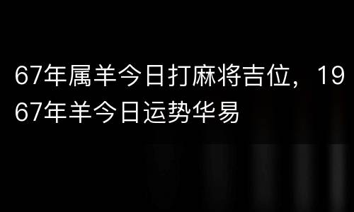 67年属羊今日打麻将吉位，1967年羊今日运势华易