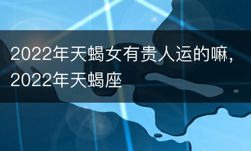2022年天蝎女有贵人运的嘛，2022年天蝎座