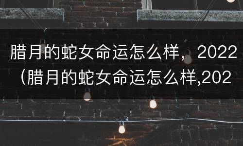 腊月的蛇女命运怎么样，2022（腊月的蛇女命运怎么样,2022年运势）