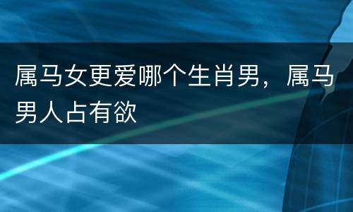 属马女更爱哪个生肖男，属马男人占有欲