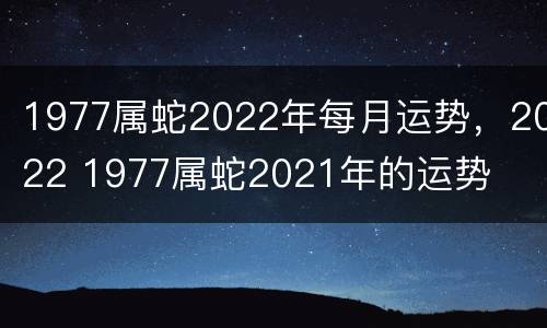 1977属蛇2022年每月运势，2022 1977属蛇2021年的运势