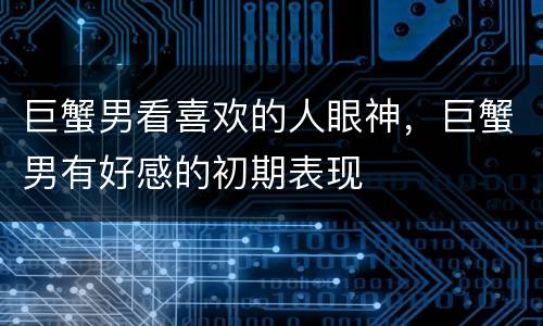 巨蟹男看喜欢的人眼神，巨蟹男有好感的初期表现