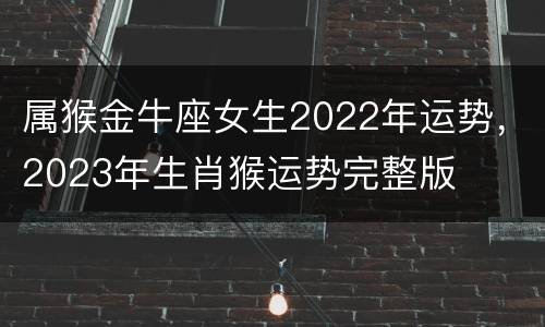 属猴金牛座女生2022年运势，2023年生肖猴运势完整版
