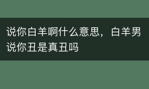 说你白羊啊什么意思，白羊男说你丑是真丑吗