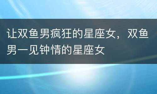 让双鱼男疯狂的星座女，双鱼男一见钟情的星座女
