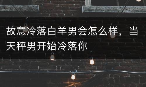 故意冷落白羊男会怎么样，当天秤男开始冷落你