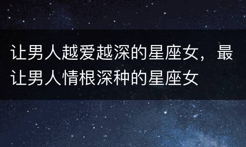 让男人越爱越深的星座女，最让男人情根深种的星座女