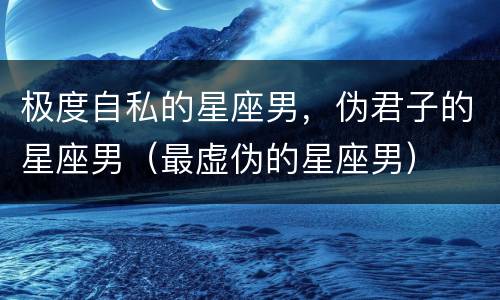 极度自私的星座男，伪君子的星座男（最虚伪的星座男）