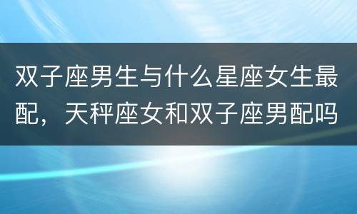 双子座男生与什么星座女生最配，天秤座女和双子座男配吗