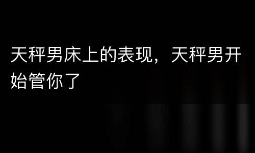 天秤男床上的表现，天秤男开始管你了