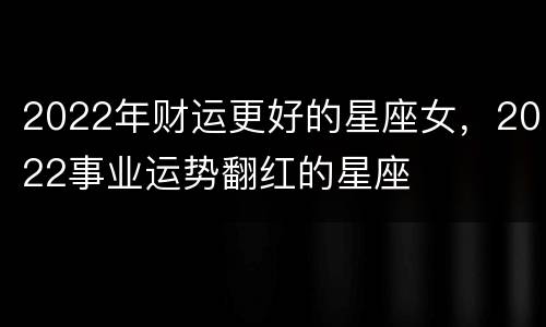 2022年财运更好的星座女，2022事业运势翻红的星座