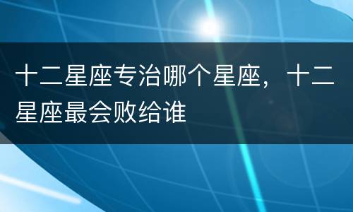十二星座专治哪个星座，十二星座最会败给谁