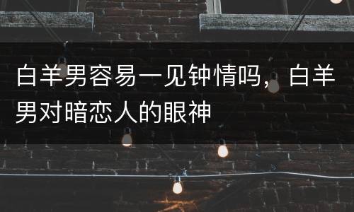 白羊男容易一见钟情吗，白羊男对暗恋人的眼神