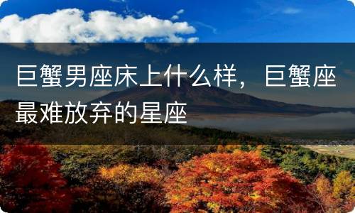 巨蟹男座床上什么样，巨蟹座最难放弃的星座