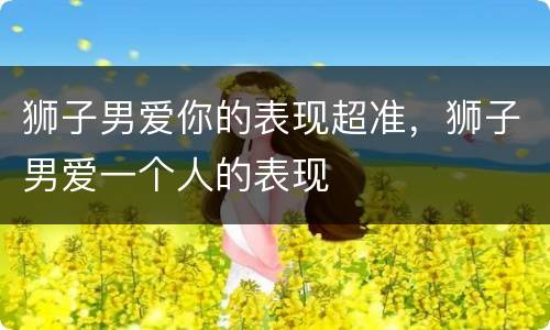 狮子男爱你的表现超准，狮子男爱一个人的表现