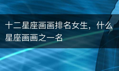 十二星座画画排名女生，什么星座画画之一名