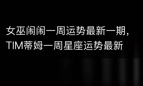 女巫闹闹一周运势最新一期，TIM蒂姆一周星座运势最新