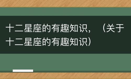 十二星座的有趣知识，（关于十二星座的有趣知识）