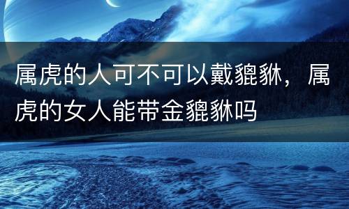 属虎的人可不可以戴貔貅，属虎的女人能带金貔貅吗