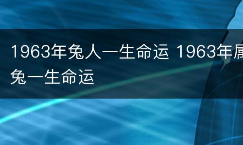 1963年兔人一生命运 1963年属兔一生命运