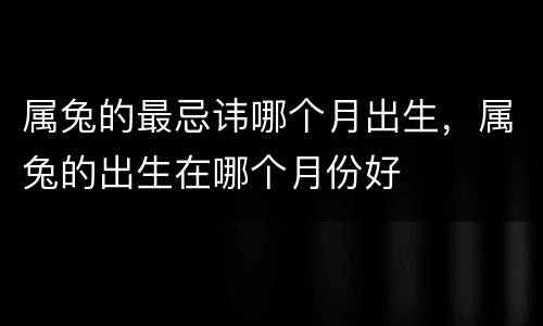 属兔的最忌讳哪个月出生，属兔的出生在哪个月份好
