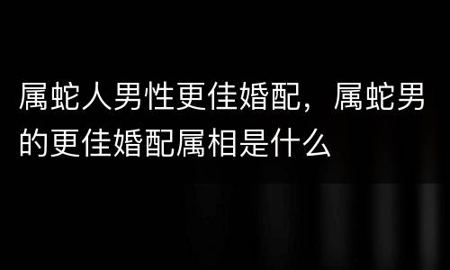 属蛇人男性更佳婚配，属蛇男的更佳婚配属相是什么