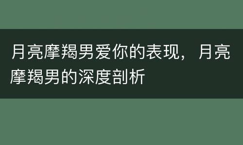 月亮摩羯男爱你的表现，月亮摩羯男的深度剖析