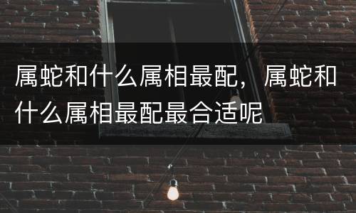 属蛇和什么属相最配，属蛇和什么属相最配最合适呢