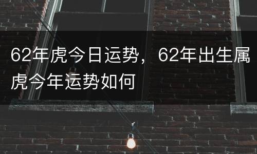 62年虎今日运势，62年出生属虎今年运势如何