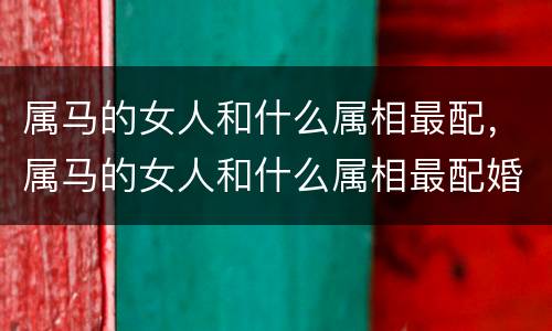 属马的女人和什么属相最配，属马的女人和什么属相最配婚