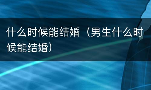 什么时候能结婚（男生什么时候能结婚）