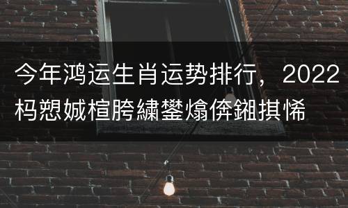 今年鸿运生肖运势排行，2022杩愬娍楦胯繍鐢熻倴鎺掑悕
