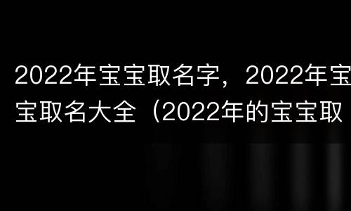 2022年宝宝取名字，2022年宝宝取名大全（2022年的宝宝取名）