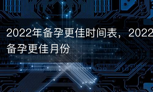 2022年备孕更佳时间表，2022备孕更佳月份