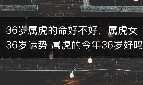 36岁属虎的命好不好，属虎女36岁运势 属虎的今年36岁好吗