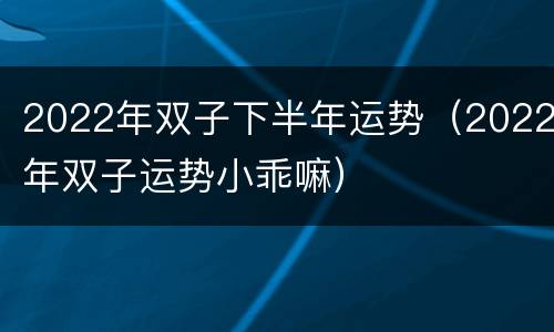 2022年双子下半年运势（2022年双子运势小乖嘛）