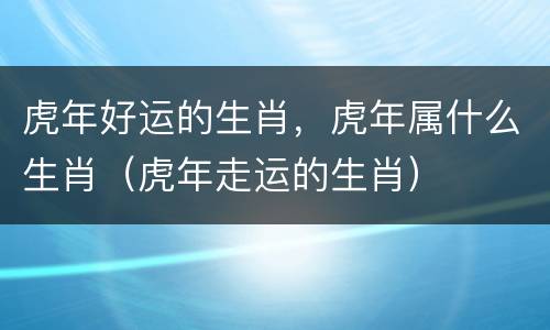 虎年好运的生肖，虎年属什么生肖（虎年走运的生肖）