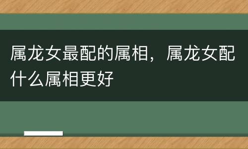属龙女最配的属相，属龙女配什么属相更好
