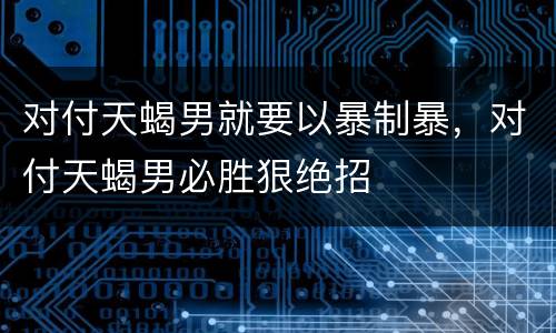 对付天蝎男就要以暴制暴，对付天蝎男必胜狠绝招