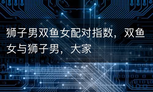 狮子男双鱼女配对指数，双鱼女与狮子男，大家