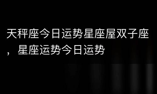天秤座今日运势星座屋双子座，星座运势今日运势