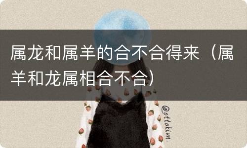 属龙和属羊的合不合得来（属羊和龙属相合不合）