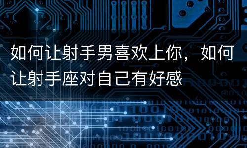 如何让射手男喜欢上你，如何让射手座对自己有好感
