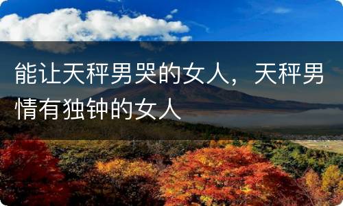 能让天秤男哭的女人，天秤男情有独钟的女人