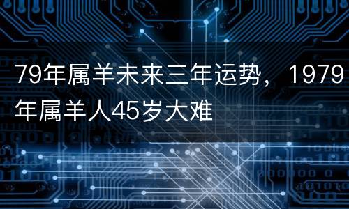 79年属羊未来三年运势，1979年属羊人45岁大难