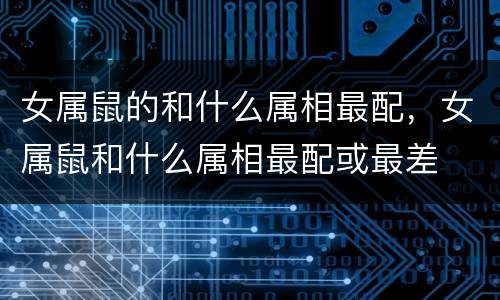 女属鼠的和什么属相最配，女属鼠和什么属相最配或最差