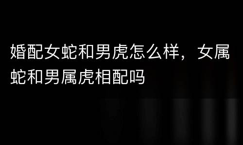婚配女蛇和男虎怎么样，女属蛇和男属虎相配吗