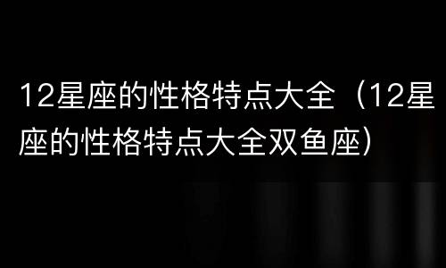 12星座的性格特点大全（12星座的性格特点大全双鱼座）