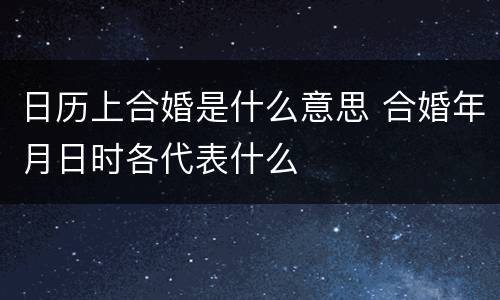 日历上合婚是什么意思 合婚年月日时各代表什么
